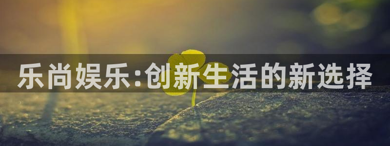 百达娱乐：乐尚娱乐:创新生活的新选择